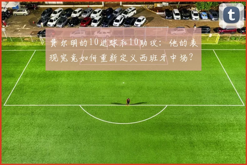 费尔明的10进球和10助攻：他的表现究竟如何重新定义西班牙中场？_球迷_比赛_本赛季