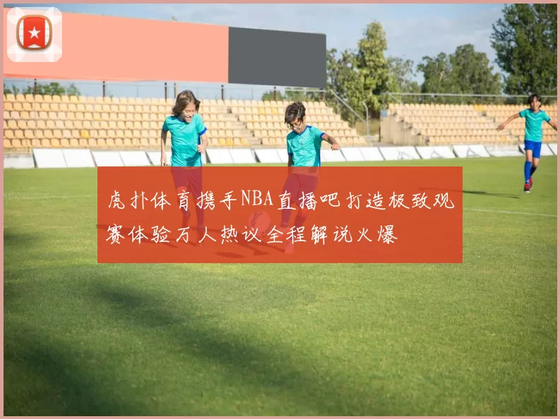 虎扑体育携手NBA直播吧打造极致观赛体验万人热议全程解说火爆