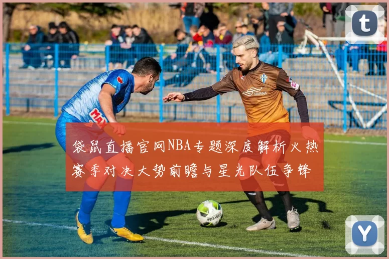 袋鼠直播官网NBA专题深度解析火热赛季对决大势前瞻与星光队伍争锋
