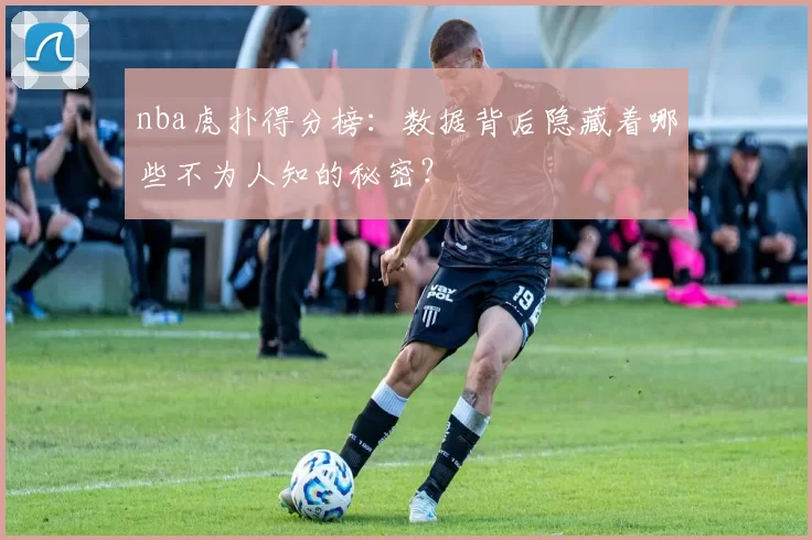 nba虎扑得分榜：数据背后隐藏着哪些不为人知的秘密？