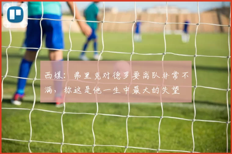 西媒：弗里克对德罗要离队非常不满，称这是他一生中最大的失望