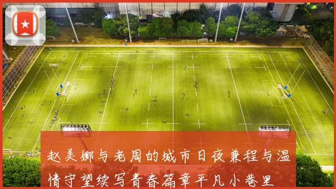 赵美娜与老周的城市日夜兼程与温情守望续写青春篇章平凡小巷里