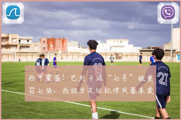 西甲震荡！巴列卡诺“七号”被重罚七场，西班牙足坛纪律风暴来袭