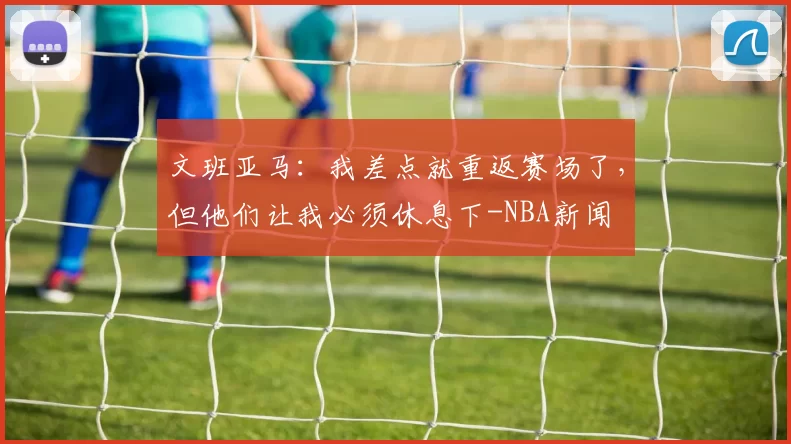 文班亚马：我差点就重返赛场了，但他们让我必须休息下-NBA新闻