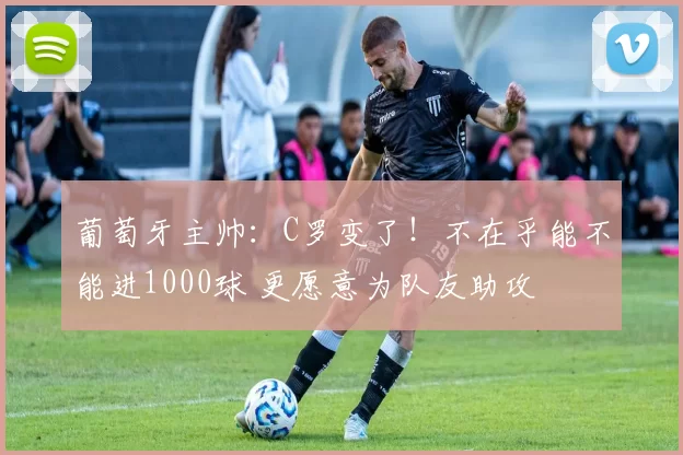 葡萄牙主帅：C罗变了！不在乎能不能进1000球 更愿意为队友助攻