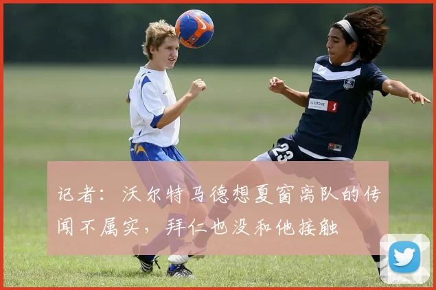 记者：沃尔特马德想夏窗离队的传闻不属实，拜仁也没和他接触