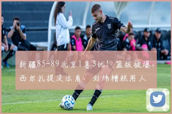 新疆85-89北京1喜3忧！篮板被爆，西尔扎提没法看，刘炜糟糕用人