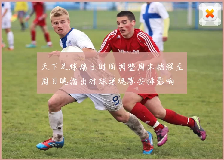 天下足球播出时间调整周末档移至周日晚播出对球迷观赛安排影响