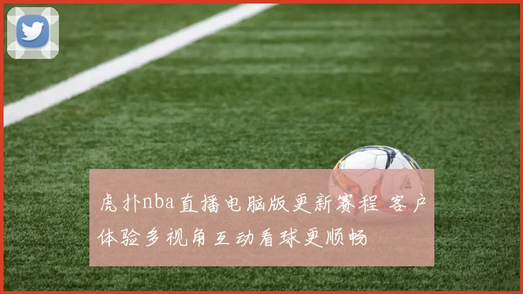 虎扑nba直播电脑版更新赛程 客户体验多视角互动看球更顺畅