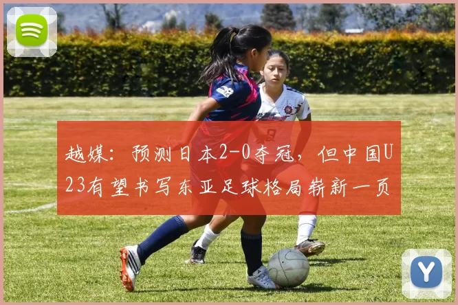 越媒：预测日本2-0夺冠，但中国U23有望书写东亚足球格局崭新一页