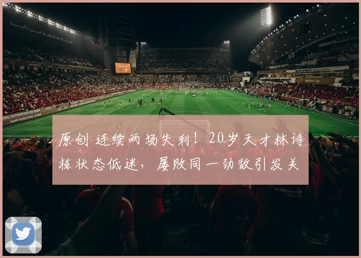 原创 连续两场失利！20岁天才林诗栋状态低迷，屡败同一劲敌引发关注