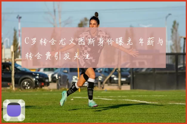 C罗转会尤文图斯身价曝光 年薪与转会费引发关注