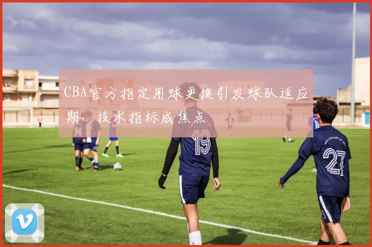 CBA官方指定用球更换引发球队适应期，技术指标成焦点