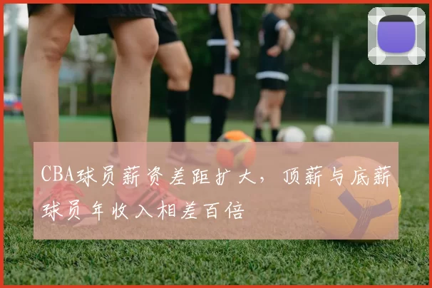 CBA球员薪资差距扩大，顶薪与底薪球员年收入相差百倍