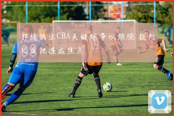 郭楠执法CBA关键球争议频现 裁判尺度把握成焦点