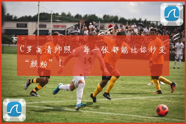 C罗高清帅照，每一张都能让你秒变“颜粉”！