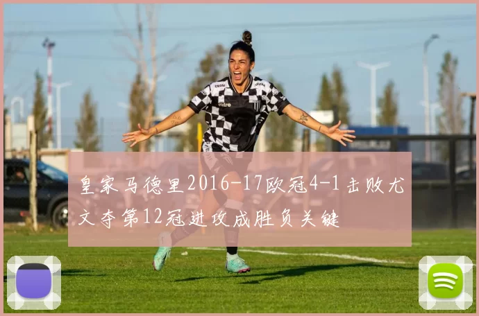 皇家马德里2016-17欧冠4-1击败尤文夺第12冠进攻成胜负关键