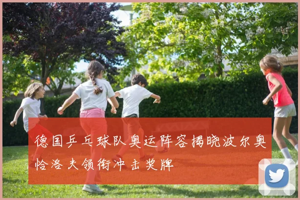 德国乒乓球队奥运阵容揭晓波尔奥恰洛夫领衔冲击奖牌
