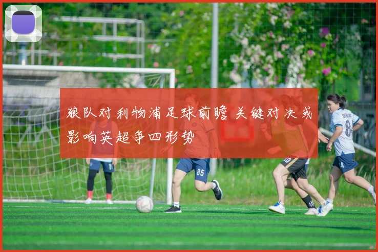 狼队对利物浦足球前瞻 关键对决或影响英超争四形势