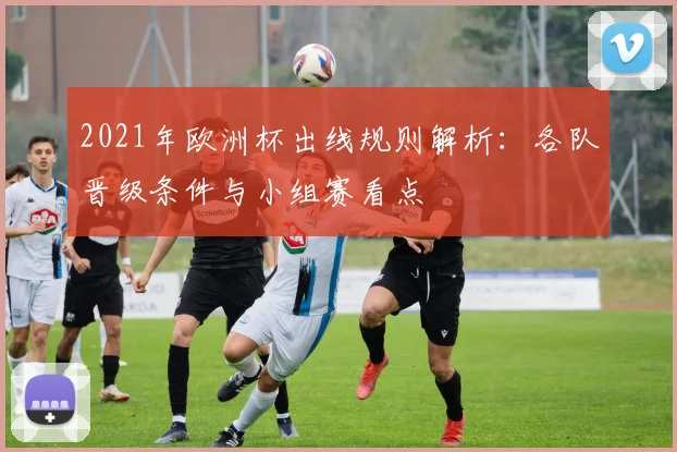 2021年欧洲杯出线规则解析:各队晋级条件与小组赛看点