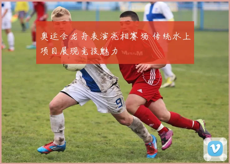 奥运会龙舟表演亮相赛场 传统水上项目展现竞技魅力