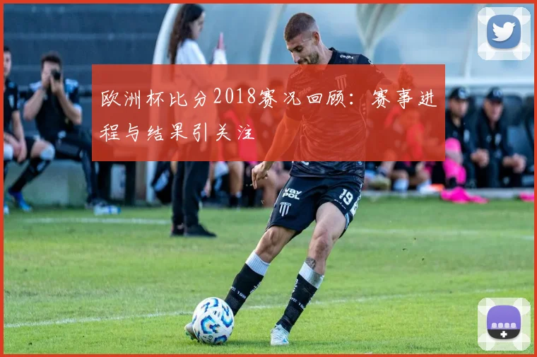 欧洲杯比分2018赛况回顾：赛事进程与结果引关注