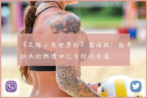 《足球小将世界杯》国语版：经典动画的燃情回忆与时代价值
