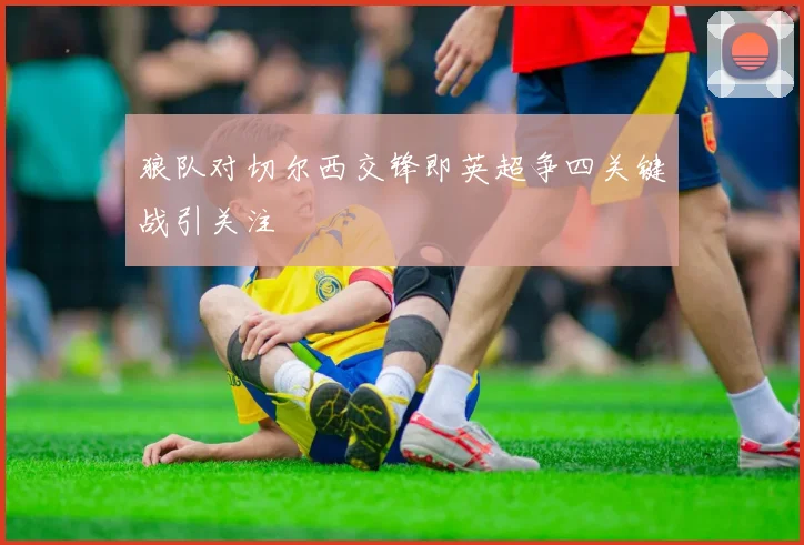 狼队对切尔西交锋即英超争四关键战引关注