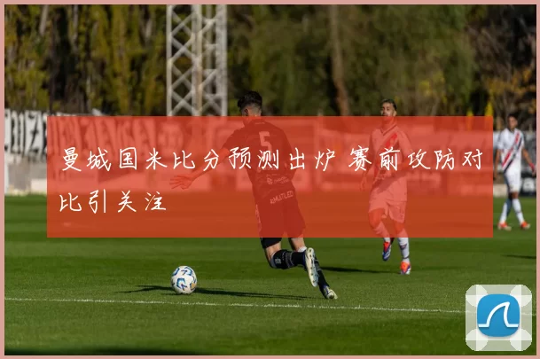 曼城国米比分预测出炉 赛前攻防对比引关注