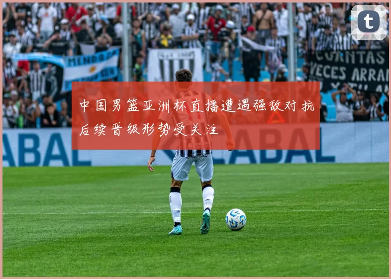 中国男篮亚洲杯直播遭遇强敌对抗后续晋级形势受关注