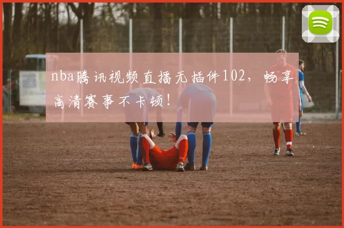 nba腾讯视频直播无插件102，畅享高清赛事不卡顿！