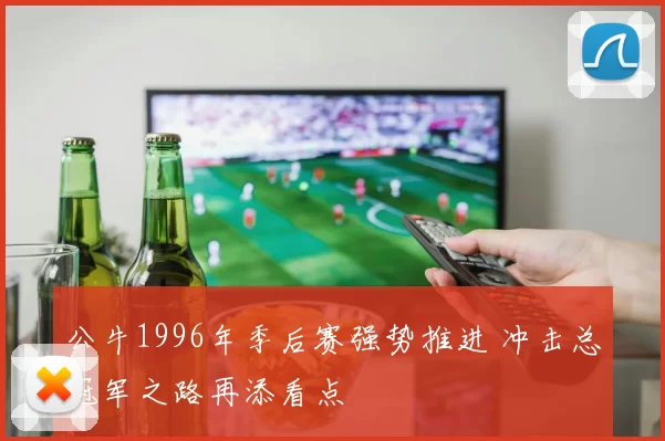 公牛1996年季后赛强势推进 冲击总冠军之路再添看点