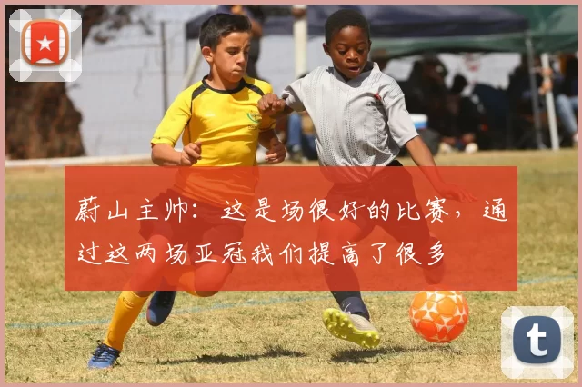 蔚山主帅：这是场很好的比赛，通过这两场亚冠我们提高了很多