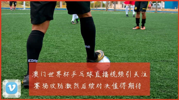 澳门世界杯乒乓球直播视频引关注 赛场攻防激烈后续对决值得期待