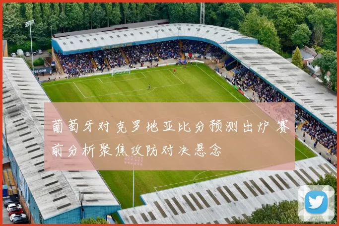 葡萄牙对克罗地亚比分预测出炉 赛前分析聚焦攻防对决悬念