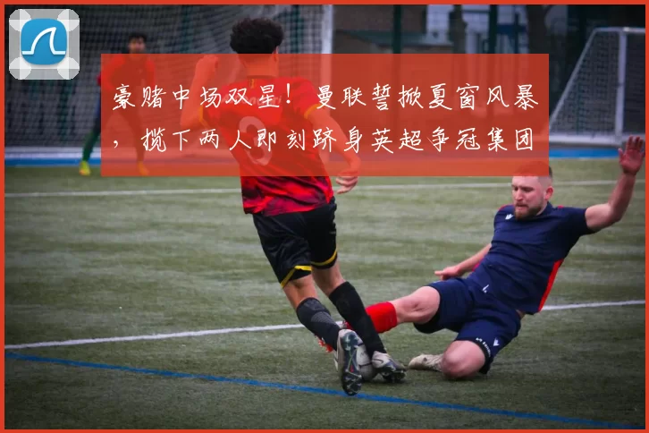 豪赌中场双星！曼联誓掀夏窗风暴，揽下两人即刻跻身英超争冠集团_阿森纳_罗马_曼城