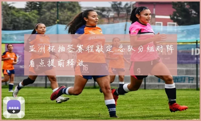 亚洲杯抽签赛程敲定 各队分组对阵看点提前释放