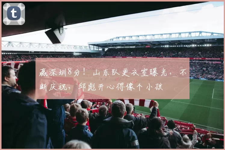 赢深圳8分！山东队更衣室曝光，不断庆祝，邱彪开心得像个小孩