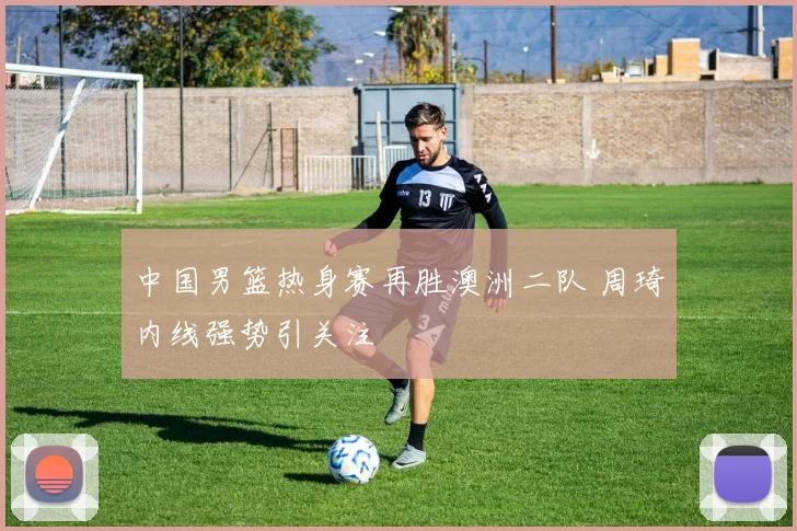 中国男篮热身赛再胜澳洲二队 周琦内线强势引关注