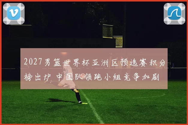 2027男篮世界杯亚洲区预选赛积分榜出炉 中国队领跑小组竞争加剧
