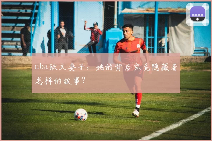 nba欧文妻子，她的背后究竟隐藏着怎样的故事？
