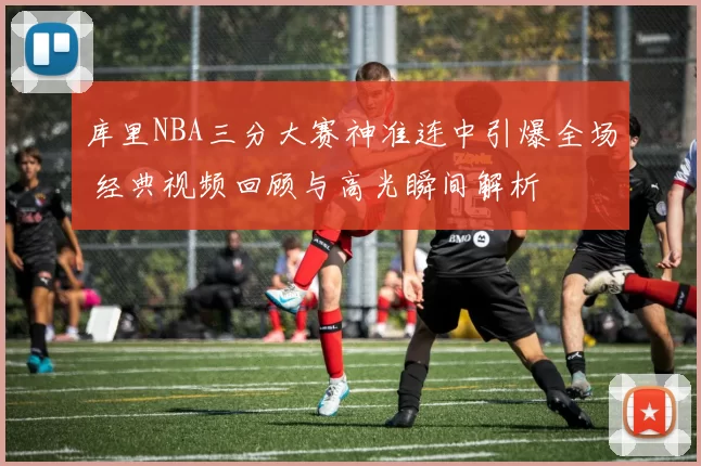 库里NBA三分大赛神准连中引爆全场 经典视频回顾与高光瞬间解析