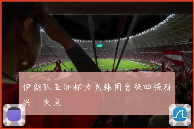 伊朗队亚洲杯力克韩国晋级四强孙兴慜失点