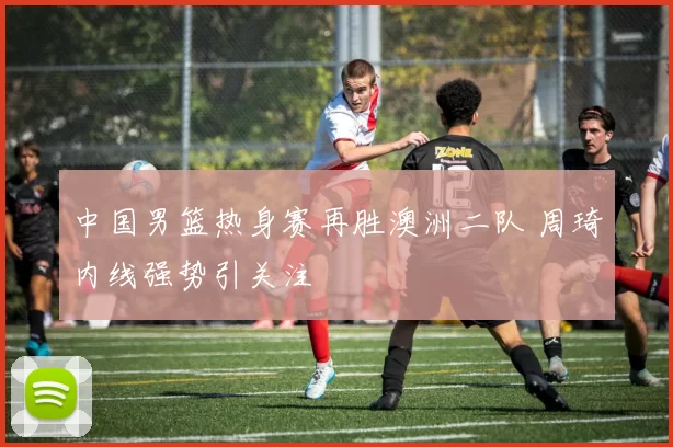 中国男篮热身赛再胜澳洲二队 周琦内线强势引关注