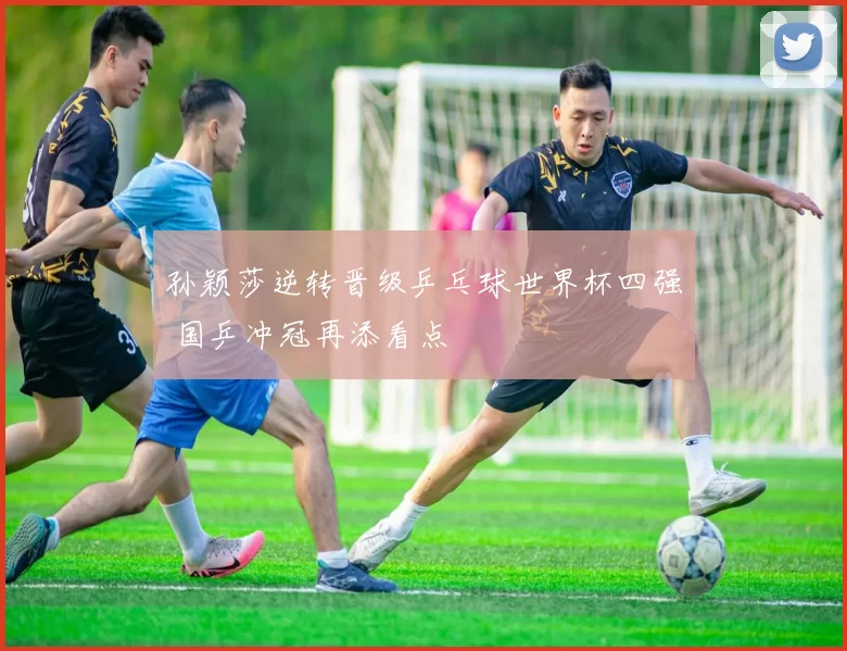 孙颖莎逆转晋级乒乓球世界杯四强 国乒冲冠再添看点