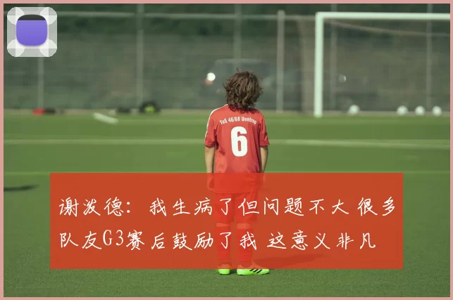 谢泼德：我生病了但问题不大 很多队友G3赛后鼓励了我 这意义非凡