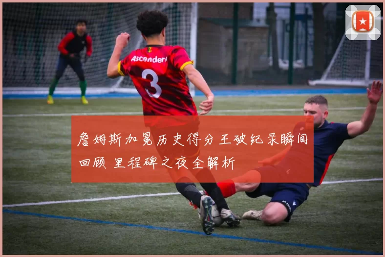 詹姆斯加冕历史得分王破纪录瞬间回顾 里程碑之夜全解析