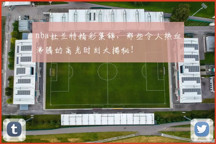nba杜兰特精彩集锦，那些令人热血沸腾的高光时刻大揭秘！