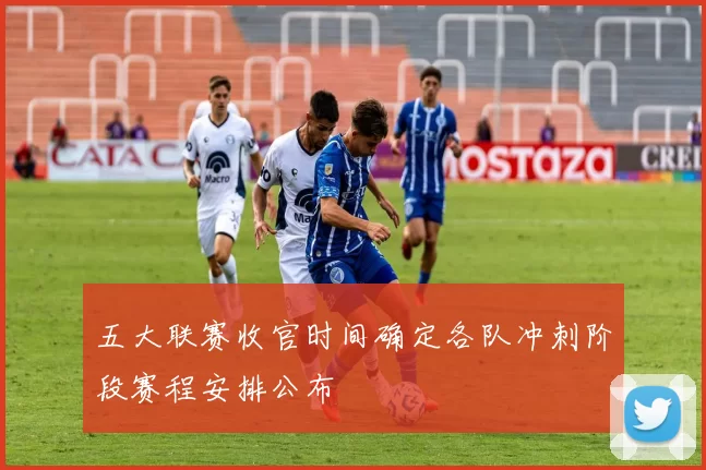 五大联赛收官时间确定各队冲刺阶段赛程安排公布