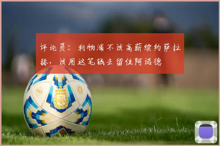 评论员：利物浦不该高薪续约萨拉赫，该用这笔钱去留住阿诺德